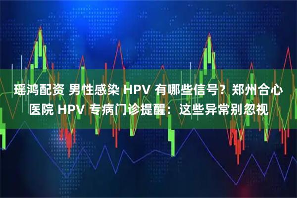 瑶鸿配资 男性感染 HPV 有哪些信号?郑州合心医院 HPV 专病门诊提醒:这些异常别忽视