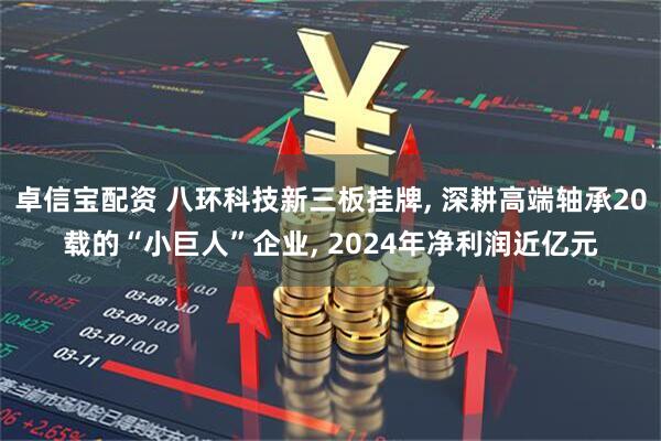 卓信宝配资 八环科技新三板挂牌, 深耕高端轴承20载的“小巨人”企业, 2024年净利润近亿元