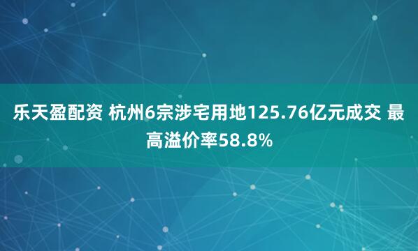 乐天盈配资 杭州6宗涉宅用地125.76亿元成交 最高溢价率58.8%
