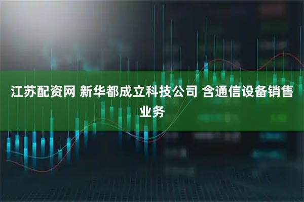 江苏配资网 新华都成立科技公司 含通信设备销售业务