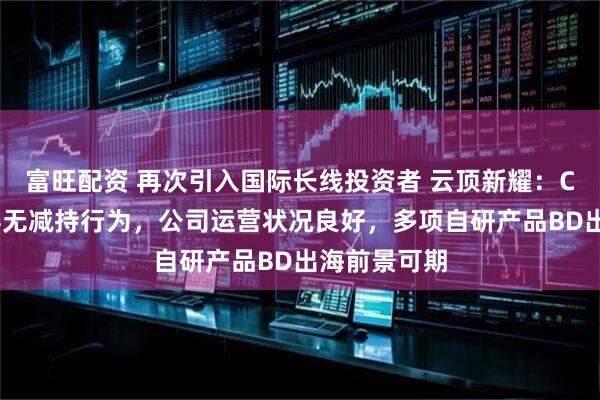 富旺配资 再次引入国际长线投资者 云顶新耀:CEO等管理层无减持行为,公司运营状况良好,多项自研产品BD出海前景可期