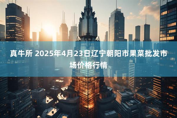 真牛所 2025年4月23日辽宁朝阳市果菜批发市场价格行情