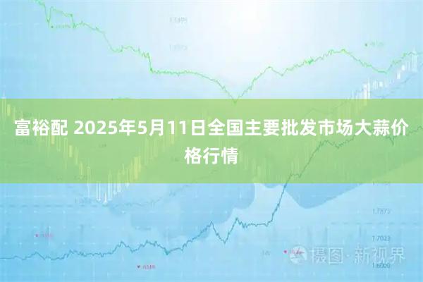 富裕配 2025年5月11日全国主要批发市场大蒜价格行情