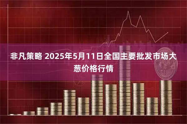 非凡策略 2025年5月11日全国主要批发市场大葱价格行情