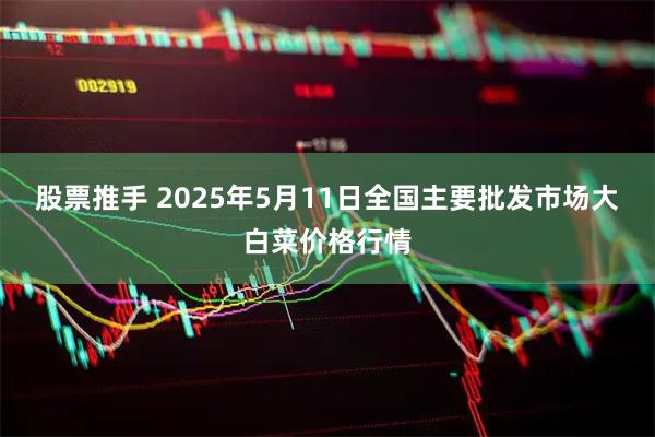 股票推手 2025年5月11日全国主要批发市场大白菜价格行情