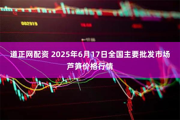 道正网配资 2025年6月17日全国主要批发市场芦笋价格行情