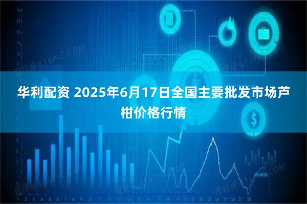 华利配资 2025年6月17日全国主要批发市场芦柑价格行情