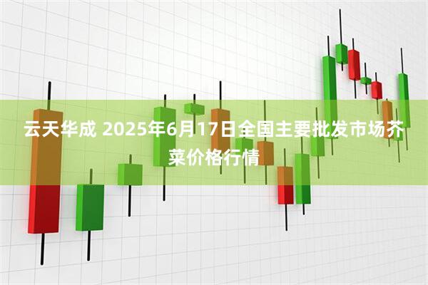 云天华成 2025年6月17日全国主要批发市场芥菜价格行情