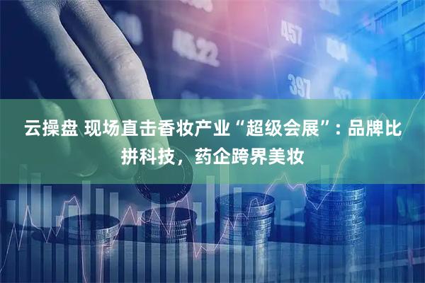 云操盘 现场直击香妆产业“超级会展”: 品牌比拼科技,药企跨界美妆