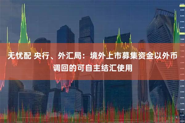 无忧配 央行、外汇局:境外上市募集资金以外币调回的可自主结汇使用