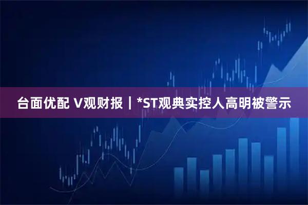 台面优配 V观财报|*ST观典实控人高明被警示