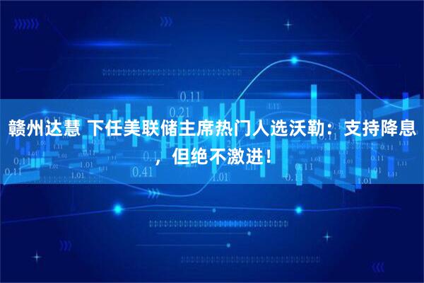 赣州达慧 下任美联储主席热门人选沃勒:支持降息,但绝不激进!