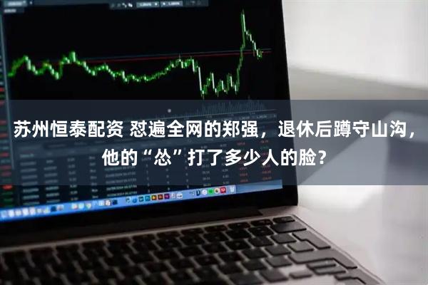 苏州恒泰配资 怼遍全网的郑强,退休后蹲守山沟,他的“怂”打了多少人的脸?